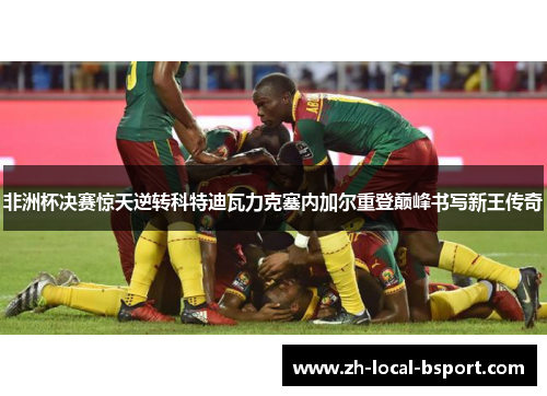 非洲杯决赛惊天逆转科特迪瓦力克塞内加尔重登巅峰书写新王传奇